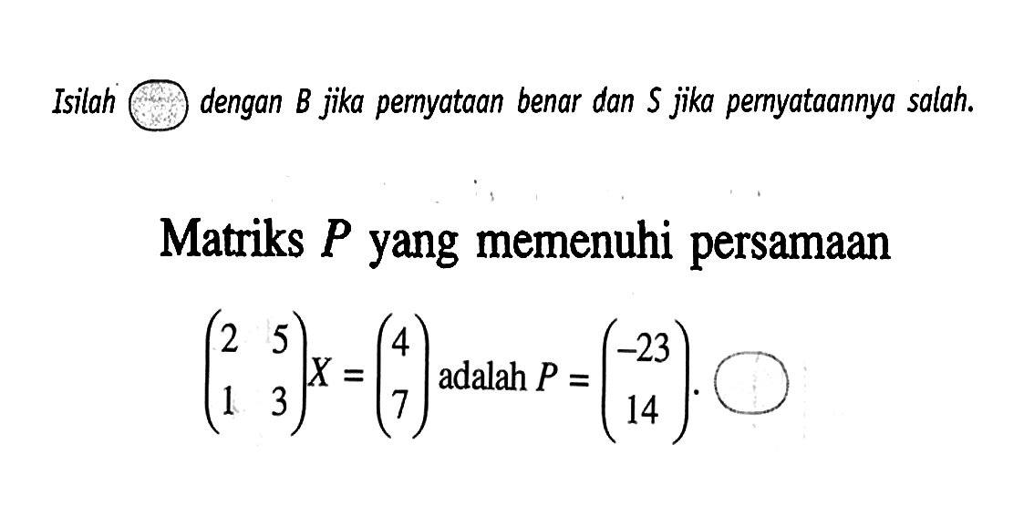 Isilah dengan B jika pernyataan benar dan S jika pernyataannya salah. Matriks P yang memenuhi persamaan (2 5 1 3)X=(4 7) adalah P=(-23 14).