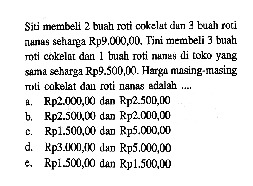 Siti membeli 2 buah roti cokelat dan 3 buah roti nanas seharga Rp9.000,00. Tini membeli 3 buah roti cokelat dan 1 buah roti nanas di toko yang sama seharga Rp9.500,00. Harga masing-masing roti cokelat dan roti nanas adalah ....