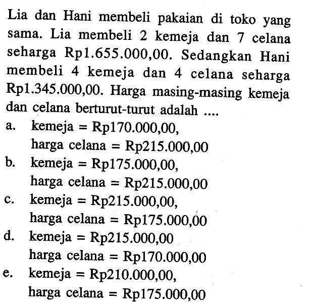 Lia dan Hani membeli pakaian di toko yang sama. Lia membeli 2 kemeja dan 7 celana seharga Rp1.655.000,00. Sedangkan Hani membeli 4 kemeja dan 4 celana seharga Rp1.345.000,00. Harga masing-masing kemeja dan celana berturut-turut adalah ....