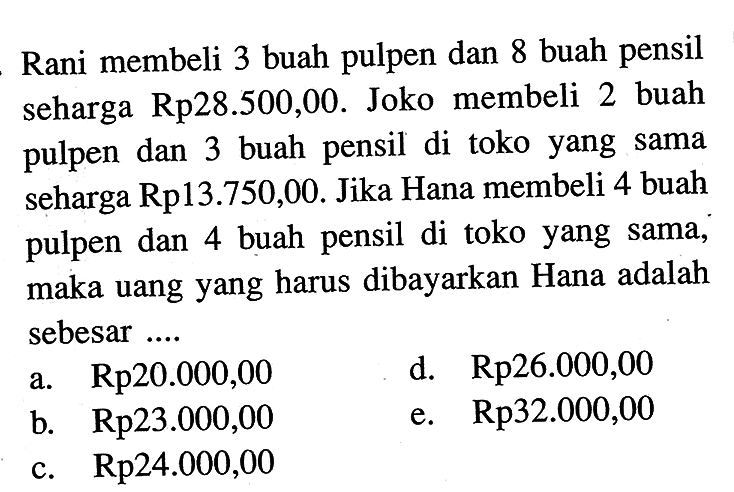 Rani membeli 3 buah pulpen dan 8 buah pensil seharga Rp28.500,00. Joko membeli 2 buah pulpen dan 3 buah pensil di toko yang sama seharga Rp13.750,00. Jika Hana membeli 4 buah pulpen dan 4 buah pensil di toko yang sama, maka uang yang harus dibayarkan Hana adalah sebesar ....