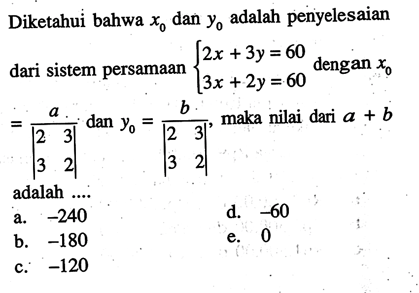 Diketahui bahwa x0 dan y0 adalah penyelesaian dari sistem persamaan 2x+3y=60 3x+2y=60 dengan x0=a/|2 3 3 2| dan y0=b/|2 3 3 2|, maka nilai dari a + b adalah ....