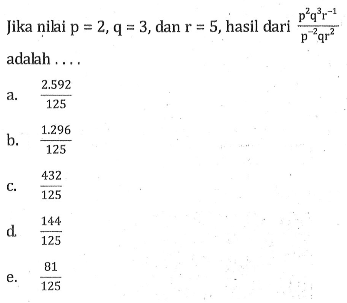 Jika nilai p = 2, q = 3, dan r = 5, hasil dari p^2q^3r^-1/p^-2qr^2 adalah 
 a. 2.592/125
 b. 1.296/125
 c. 432/125
 d. 144/125
 e. 81/125
