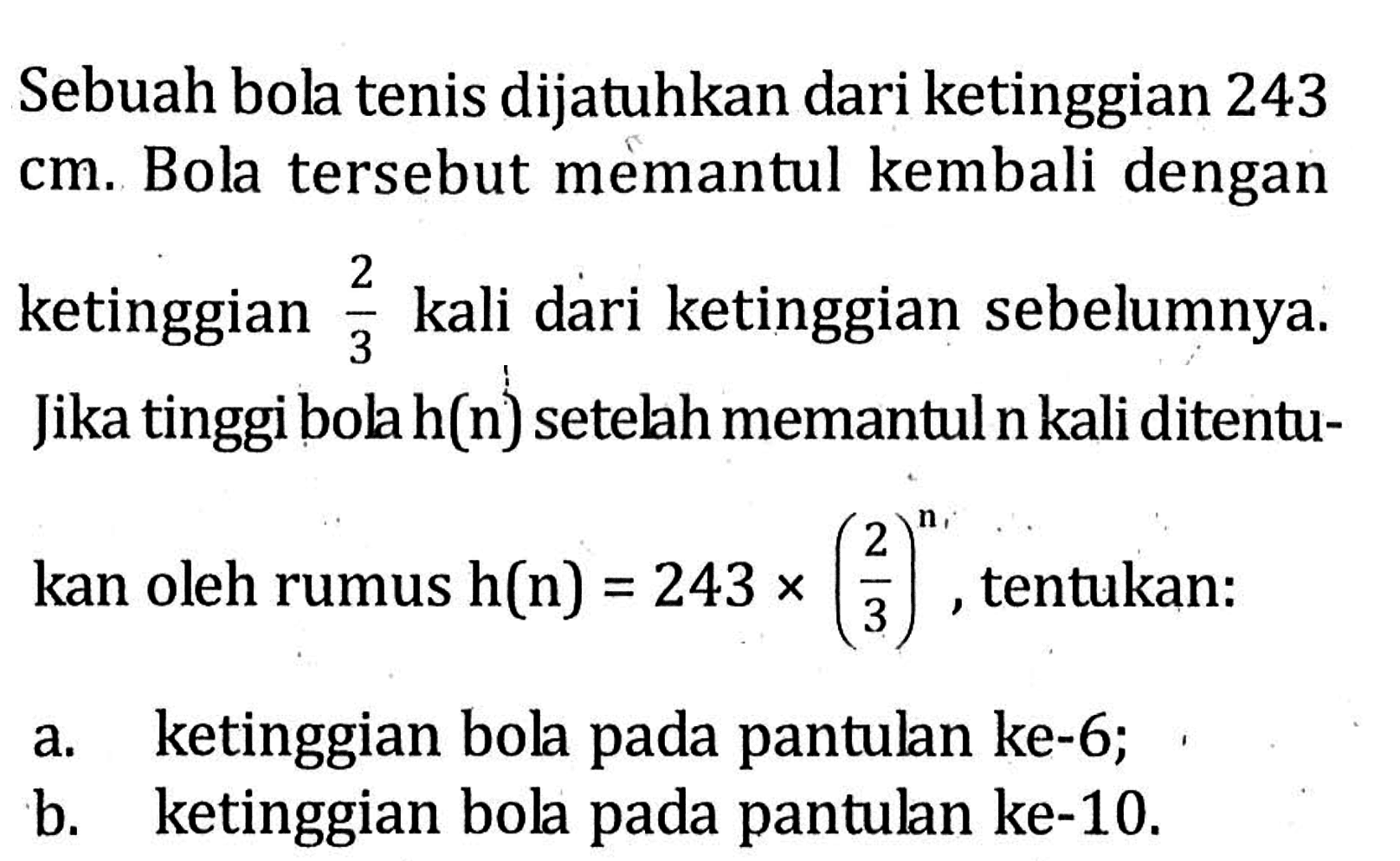 Sebuah bola tenis dijatuhkan dari ketinggian 243 cm. Bola tersebut memantul kembali dengan ketinggian 2/3 kali dari ketinggian sebelumnya. Jika tinggi bila h(n) setelah memantul n kali ditentukan oleh rumus h(n) = 243 x (2/3)^n, tentukan : a. ketinggian bola pada pantulan ke-6; b. ketinggian bola pada pantulan ke-10