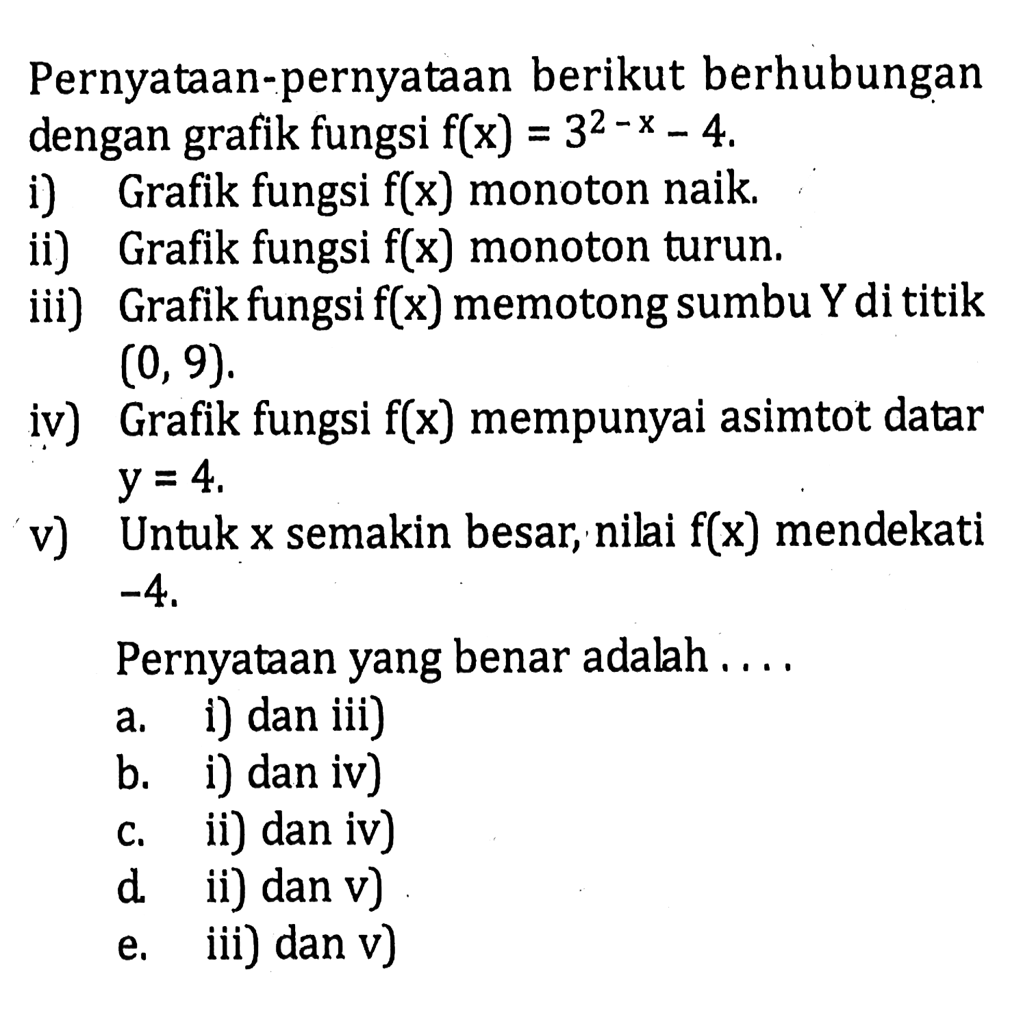 Pernyataan-pernyataan berikut berhubungan dengan grafik fungsi f(x) = 3^(2-x)-4, (i) Grafik fungsi f(x) monoton naik ii) Grafik fungsi f(x) monoton turun; iii) Grafik fungsi f(x) memotong sumbu Y dititik (0, 9) iv) Grafik fungsi f(x) mempunyai asimtot datar y = 4 v) Untuk x semakin besar, nilai f(x) mendekati -4. Pernyataan yang benar adalah 