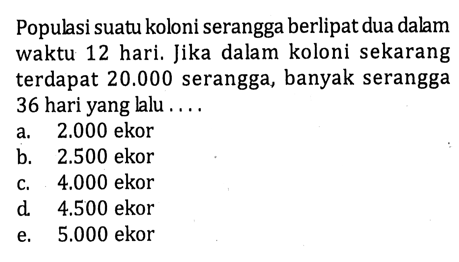 Populasi suatu koloni serangga berlipat dua dalam  waktu 12 hari, Jika dalam koloni sekarang terdapat 20.000 serangga, banyak serangga 36 hari yang lalu 