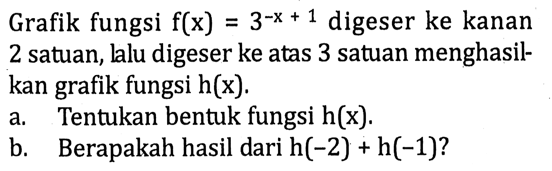 Grafik fungsi f(x) = (3^-x+1) digeser ke kanan satuan, lalu digeser ke atas 3 satuan menghasil kan grafik fungsi h(x) a. Tentukan bentuk fungsi h(x) b.Berapakah hasil dari h(-2) + h(-1)?