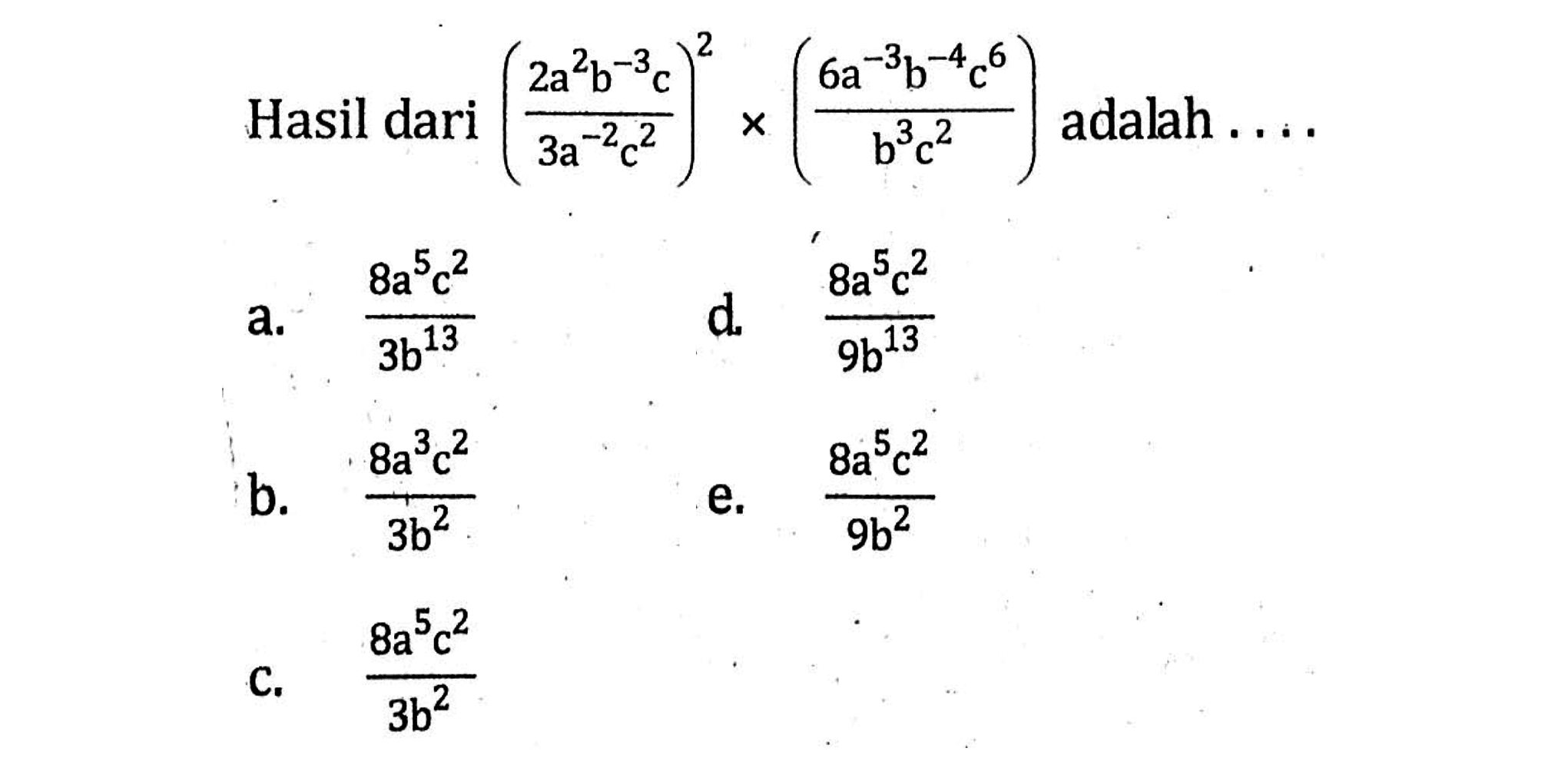 Hasil dari (( 2a^2 b^-3 c) / (3a^-2 c^2))^2 x (( 6a^-3 b^-4 c^6 ) / ( b^3 c^2)) adalah . . . . a. (8a^5 c^2 ) / ( 3b^13) b. ( 8a^2 c^2) / 3b^2 c. ( 8a^5 c^2 ) / 3b^2 d. ( 8a^5 c^2 ) / 9b^13 e. ( 8a^5 c^2 ) / 9b^2