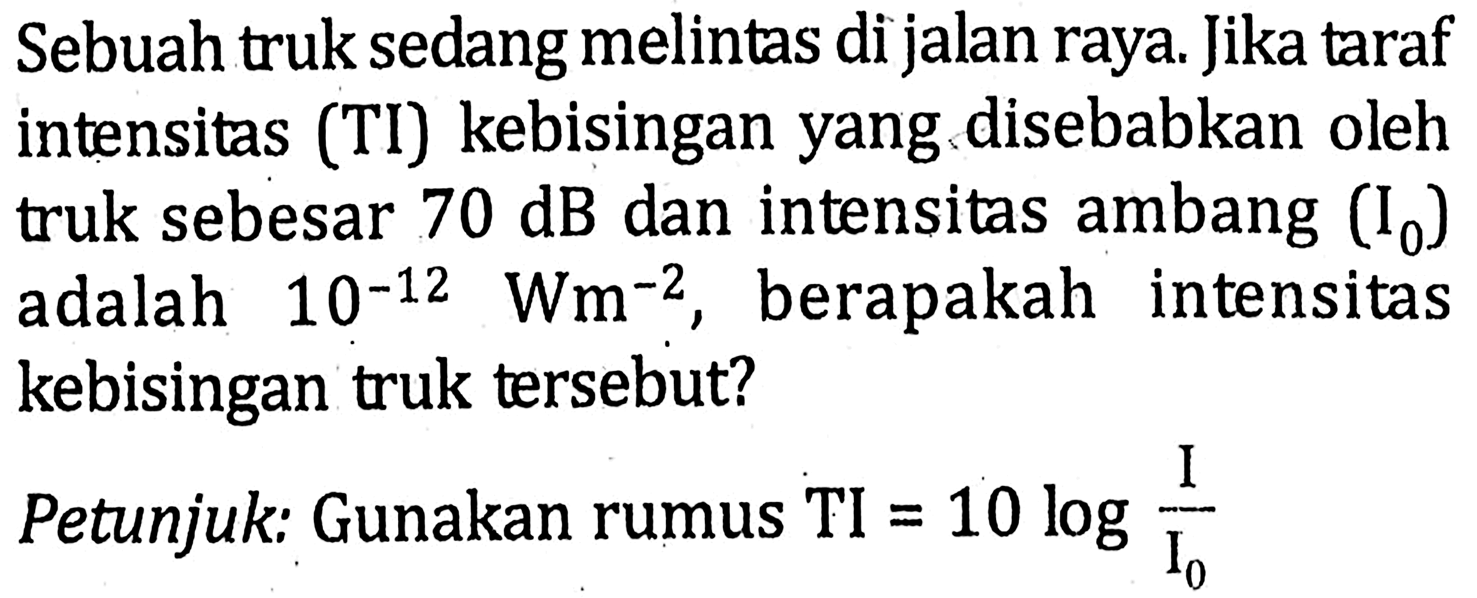 Sebuah truk sedang melintas di jalan raya:. Jika taraf intensitas (TI) kebisingan yang disebabkan oleh dan intensitas ambang (I0) truk sebesar 70 dB dan intensitas ambang (Io) adalah 10^(-12) Wm^(-2), berapakah intensitas kebisingan truk tersebut? Petunjuk: Gunakan rumus TI=10 log I/Io