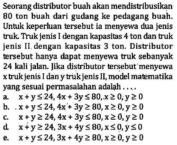 Seorang distributor buah akan mendistribusikan 80 ton buah dari gudang ke pedagang buah. Untuk keperluan tersebut ia menyewa dua jenis truk. Truk jenis I dengan kapasitas 4 ton dan truk jenis II dengan kapasitas 3 ton. Distributor tersebut hanya dapat menyewa truk sebanyak 24 kali jalan. Jika distributor tersebut menyewa x truk jenis I dan y truk jenis II, model matematika yang sesuai permasalahan adalah ....