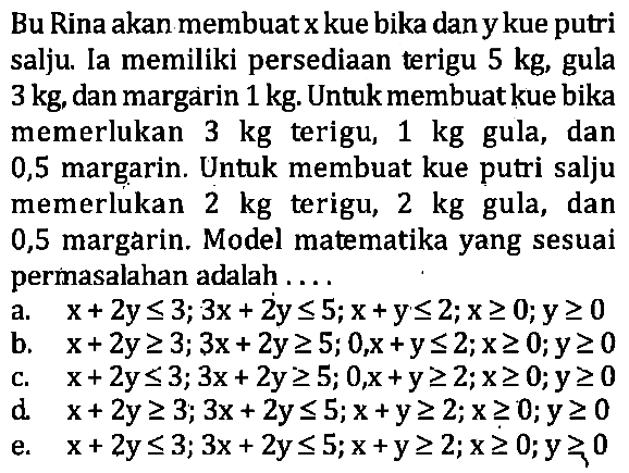 Bu Rina akan membuatxkue bika danykue putri salju Ia memiliki persediaan terigu 5 kg, gula 3 kg, dan margarin 1 kg. Untukmembuatkue bika memerlukan 3 kg terigu, 1 kg gula, dan 0,5 margarin. Untuk membuat kue putri salju memerlukan 2 kg terigu, 2 kg gula, dan 0,5 margarin. Model matematika yang sesuai permasalahan adalah ....