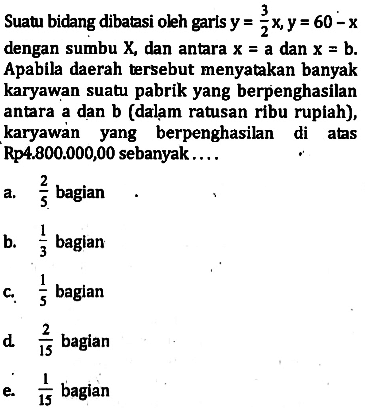 Suatu bidang dibatasi oleh garis y=3/2 x, y=60-x dengan sumbu X, dan antara x=a dan x=b. Apabila daerah tersebut menyatakan banyak karyawan suat pabrik yang berpenghasilan antara a dan b (dalam ratusan ribu rupiah), karyawan yang berpenghasilan di atas Rp4.800.000,00 sebanyak . . . .