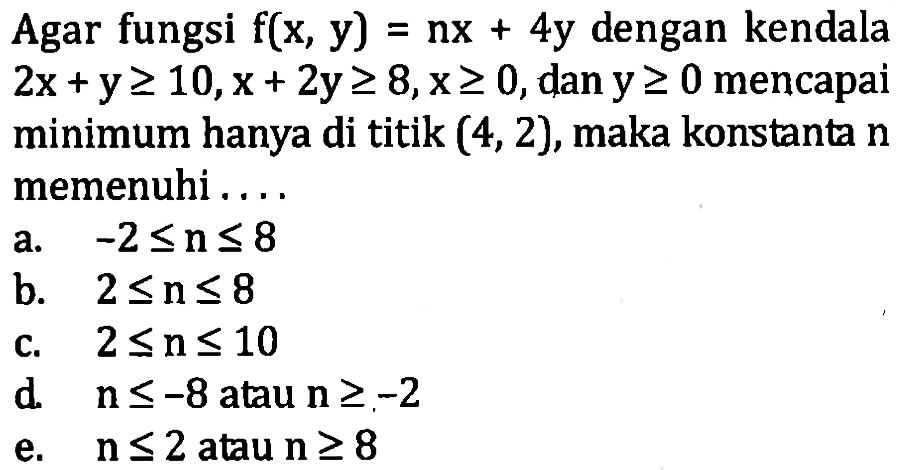 Agar fungsi f(x, y)=nx+4y dengan kendala 2x+y>=10, x+2y>=8, x>=0 dan y>=0 mencapai minimum hanya di titik (4, 2), maka konstanta n memenuhi ....