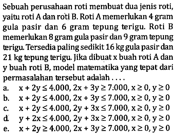 Sebuah perusahaan roti membuat dua jenis roti, yaitu roti A dan roti B. Roti A memerlukan 4 gram gula pasir dan 6 gram tepung terigu. Roti B memerlukan 8 gram gula pasir dan 9 gram tepung terigu. Tersedia paling sedikit 16kg gula pasir dan 21 kg tepung terigu. Jika dibuat x buah roti A dan y buah roti B, model matematika yang tepat dari permasalahan tersebut adalah ...