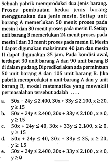 Sebuah pabrik memproduksi dua jenis barang. Proses pembuatan kedua jenis barang menggunakan dua jenis mesin. Setiap unit barang A memerlukan 50 menit proses pada mesin dan 30 menit proses pada mesin 1 L, Setiap unit barang B memerlukan 24 menit proses pada mesin dan 33 menit proses pada mesin 1 L. Mesin dapat digunakan maksimum 40 jam dan mesin II dapat digunakan 35 jam. Pada kondisi awal terdapat 30 unit barang A dan 90 unit barang B di dalam gudang: Diprediksi akan ada permintaan 50 unit barang A dan 105 unit barang B. Jika pabrik memproduksi x unit barang A dan y unit barang B, model matematika yang mewakili permasalahan tersebut adalah ...