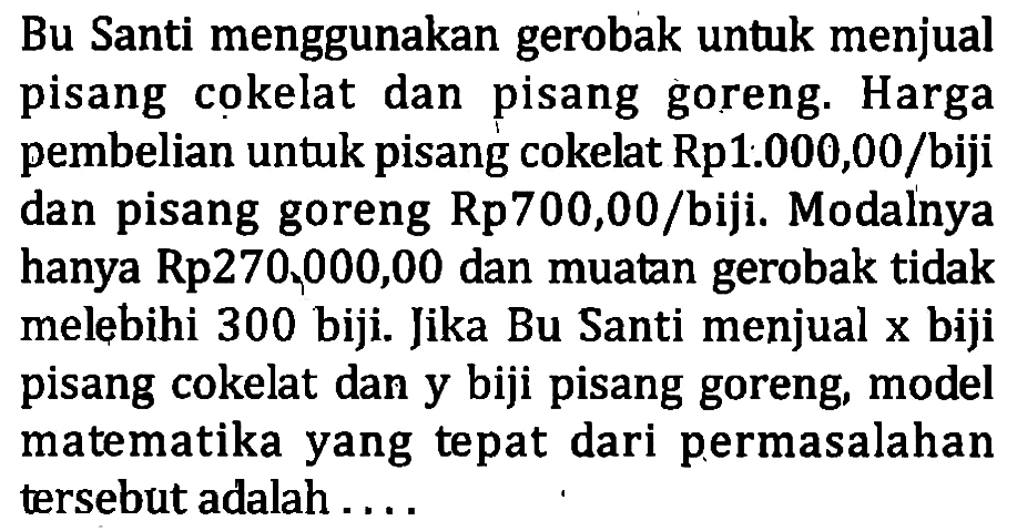 Bu Santi menggunakan gerobak untuk menjual pisang cokelat dan pisang goreng. Harga pembelian untuk pisang cokelat Rp1000,00/biji dan pisang goreng Rp700,00/biji. Modalnya hanya Rp270,000,00 dan muatan gerobak tidak melebihi 300 biji. Jika Bu Santi menjual x biji pisang cokelat dan y biji pisang goreng, model matematika yang tepat dari permasalahan tersebut adalah....