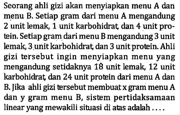 Seorang ahli gizi akan menyiapkan menu A dan menu B. Setiap gram dari menu A mengandung 2 unit lemak, 1 unit karbohidrat dan 4 unit pro-tein. Setiap gram dari menu B mengandung 3 unit lemak, 3unit karbohidrat dan 3 unit protein. Ahli gizi tersebut ingin menyiapkan menu yang mengandung setidaknya 18 unit lemak,12 unit karbohidrat dan 24 unit protein dari menu A dan B. Jika ahli gizi tersebut membuatxgram menu A dan y menu B, sistem pertidaksamaan gram linear yang mewakili situasi di atas adalah . . . .