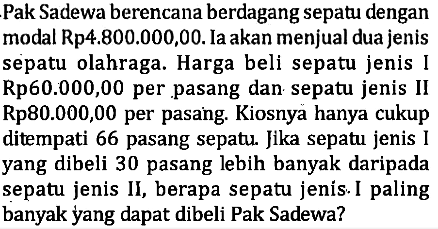 Pak Sadewa berencana berdagang sepatu dengan modal Rp4.800.000,00. Ia akan menjual dua jenis sepatu olahraga. Harga beli sepatu jenis I Rp60.000,00 per pasang dan sepatu jenis II Rp80.000,00 per pasang. Kiosnya hanya cukup ditempati 66 pasang sepatu. Jika sepatu jenis I yang dibeli 30 pasang lebih banyak daripada sepatu jenis II, berapa sepatu jenis I paling banyak yang dapat dibeli Pak Sadewa?