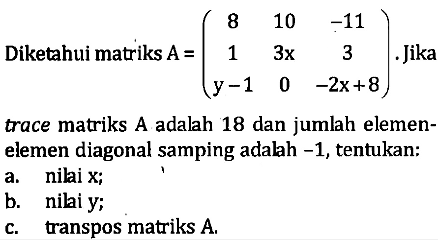 Diketahui matriks A = (8 10 -11 1 3x 3 y-1 0 -2x+8) Jika trace matriks A adalah 18 dan jumlah elemen- elemen diagonal samping adalah -1, tentukan a. nilai x; b. nilai y; c. transpos matriks A.