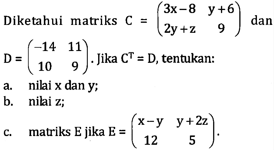 Diketahui matriks C=(3x-8 y+6 2y+z 9) dan D=(-14 11 10 9). Jika C^T=D, tentukan: a. nilai x dan y; b. nilai z; c. matriks E jika E=(x-y y+2z 12 5).