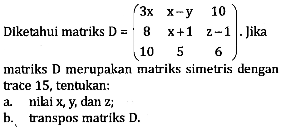 Diketahuo matriks D=(3x x-y 10 8 x+1 z-1 10 5 6). Jika matriks D merupakan matriks simetris dengan trace 15, tentukan: a. nilai x,y, dan z; b. transpos matriks D.