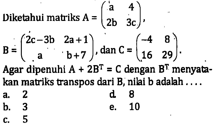 Diketahui matriks A=(a 4 2b 3c), B=(2c-3b 2a+1 a b+7), dan C=(-4 8 16 29). Agar dipenuhi A+2B^T=C dengan B^T menyatakan matriks transpos dari B, nilai b adalah ....