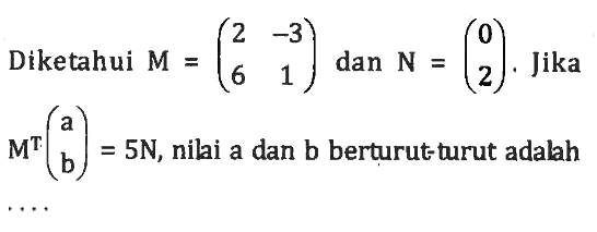 Diketahui M = (2 -3 6 1) dan N = (0 2). Jika M^T (a b) = 5N, nilai a dan b berturut turut adalah....