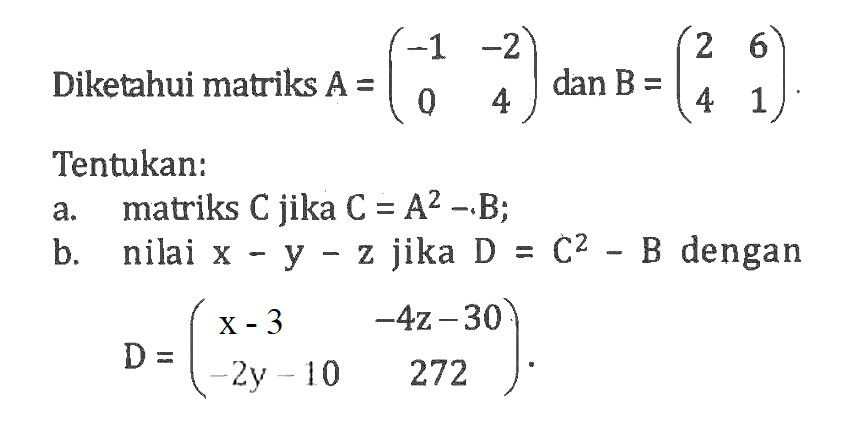 Diketahui matriks A=(-1 -2 0 4) dan B=(2 6 4 1 ) Tentukan: a. matriks C jika C=A^2-B; b. nilai x-y-z jika D=C^2-B dengan D=(x-3 -4z-30 -2y-10 272)