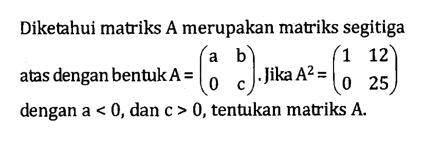 Diketahui matriks A merupakan matriks segitiga atas dengan bentuk A=(a b 0 c). Jika A^2=(1 12 0 25) dengan a<0, dan c>0, tentukan matriks A.