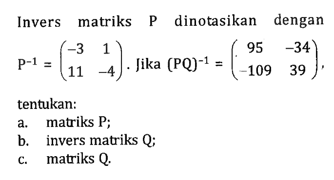 Invers matriks P dinotasikan dengan P^(-1)=(-3 1 11 -4). Jika (PQ)^(-1)=(95 -34 -109 39), tentukan: a. matriks P; b. invers matriks Q; c. matriks Q.