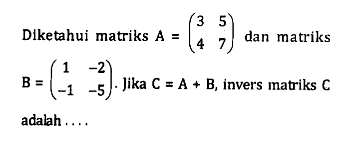 Diketahui matriks A=(3 5 4 7) dan matriks B=(1 -2 -1 -5). Jika C=A+B, invers matriks C adalah ....