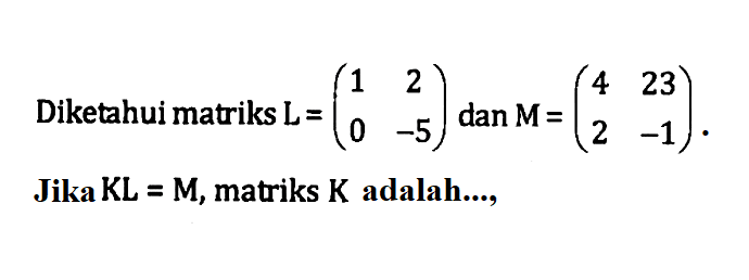 Diketahui matriks L = (1 2 0 -5) dan M = (4 23 2 -1). Jika KL=M, matriks K adalah....