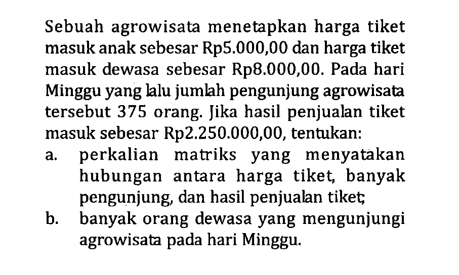 Sebuah agrowisata menetapkan harga tiket masuk anak sebesar Rp5.000,00 dan harga tiket masuk dewasa sebesar Rp8.000,00. Pada hari Minggu yang lalu jumlah pengunjung agrowisata tersebut 375 orang. Jika hasil penjualan tiket masuk sebesar Rp2.250.000,00, tentukan: a. perkalian matriks yang menyatakan hubungan antara harga tiket banyak pengunjung, dan hasil penjualan tiket; b. banyak orang dewasa yang mengunjungi agrowisata pada hari Minggu.