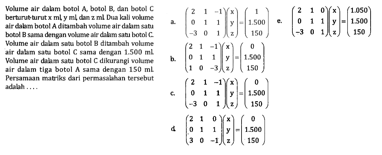 Volume air dalm botol A, botol B, dan botol C berturutturutx ml y ml dan z ml Dua kali volume air dabm botol A ditambah volume air dalam satu botol B sama dengan volume air dalam satu botol C Volume air dalam satu botol B ditambah volume air dalam satu botol C sama dengan 1.500 ml Volume air dalm satu botol C dikurangi volume air dalam tiga botol A sama dengan 150 ml Persamaan matriks dari permasalahan tersebut adalah