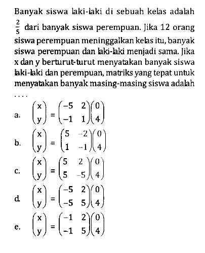 Banyak siswa laki-laki di sebuah kelas adalah 2/5 dari banyak siswa perempuan. Jika 12 orang siswa perempuan meninggalkan kelas itu, banyak siswa perempuan dan laki-laki menjadi sama. Jika x dan y berturutturut menyatakan banyak siswa laki-laki dan perempuan, matriks yang tepat untuk menyatakan banyak masing-masing siswa adalah ....