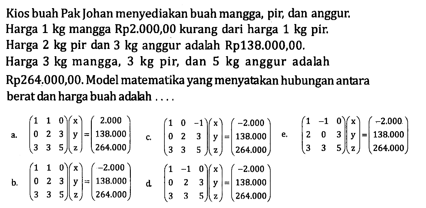 Kios buah Pak Johan menyediakan buah mangga, pir, dan anggur. Harga 1 kg mangga Rp2.000,00 kurang dari harga 1 kg pir. Harga 2 kg pir dan 3 kg anggur adalah Rp138.000,00. Harga 3 kg mangga, 3 kg pir, dan 5 kg anggur adalah Rp264,000,00. Model matematika yang menyatakan hubungan antara berat dan harga buah adalah ...