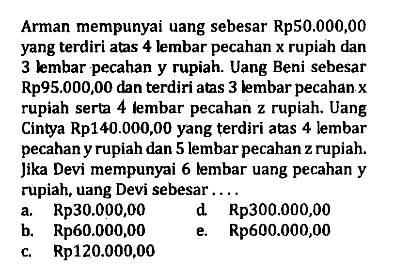 Arman mempunyai uang sebesar Rp50.000,00 yang terdiri atas 4 lembar pecahan x rupiah dan 3 lembar pecahan y rupiah. Uang Beni sebesar Rp95.000,00 dan terdiri atas 3 lembar pecahan x rupiah serta 4 lembar pecahan z rupiah. Uang Cintya Rp140.000,00 yang terdiri atas 4 lembar pecahan y rupiah dan 5 lembar pecahan z rupiah. Jika Devi mempunyai 6 lembar uang pecahan y rupiah, uang Devi sebesar .... a. Rp30.000,00 b. Rp60.000,00 c. Rp120.000,00 d. Rp300.000,00 e. Rp120.000,00