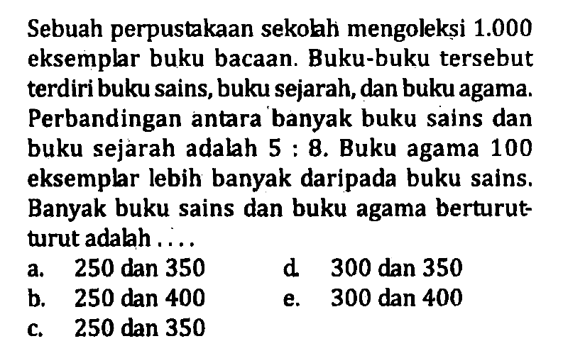 Sebuah perpustakaan sekolah mengoleksi 1.000 eksemplar buku bacaan. Buku-buku tersebut terdiri buku sains, buku sejarah, dan buku agama. Perbandingan antara banyak buku sains dan buku sejarah adalah 5:8. Buku agama 100 eksemplar lebih banyak daripada buku sains. Banyak buku sains dan buku agama berturut- turut adalah . . . .