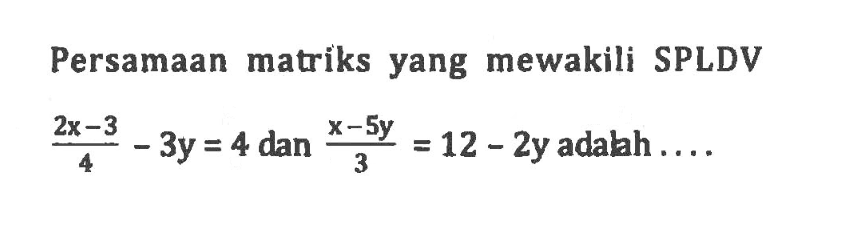 Persamaan matriks yang mewakili SPLDV (2x-3)/4 - 3y=4 dan (x-5y)/3 = 12-2y adalah....