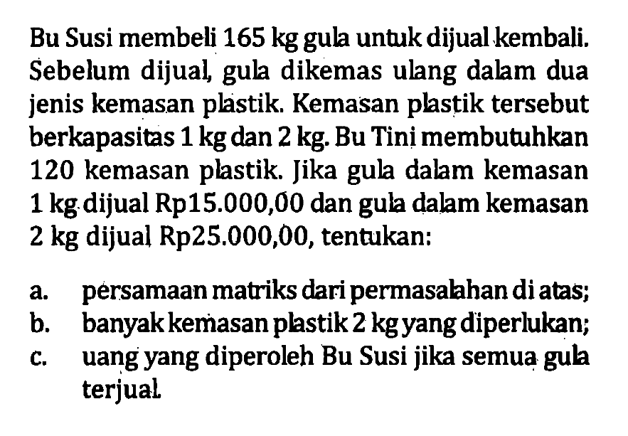 Bu Susi membeli 165 kg gula untuk dijual kembali. Sebelum dijual gula dikemas ulang dalam dua jenis kemasan plastik. Kemasan plastik tersebut berkapasitas 1 kg dan 2 kg. Bu Tini membutuhkan 120 kemasan plastik Jika gula dalam kemasan 1 kg dijual Rp15.000,00 dan gula dalam kemasan 2 kg dijual Rp25.000,00, tentukan: a. persamaan matriks dari permasalahan diatas; b. banyak kemasan plastik 2 kg yang diperlukan; c. uang yang diperoleh Bu Susi jika semua gula terjual.