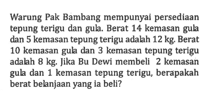 Warung Pak Bambang mempunyai persediaan tepung terigu dan gula. Berat 14 kemasan gula dan 5 kemasan tepung terigu adalah 12 kg. Berat 10 kemasan gula dan 3 kemasan tepung terigu adalah 8 kg. Jika Bu Dewi membeli 2 kemasan gula dan 1 kemasan tepung terigu, berapakah berat belanjaan yang ia beli?