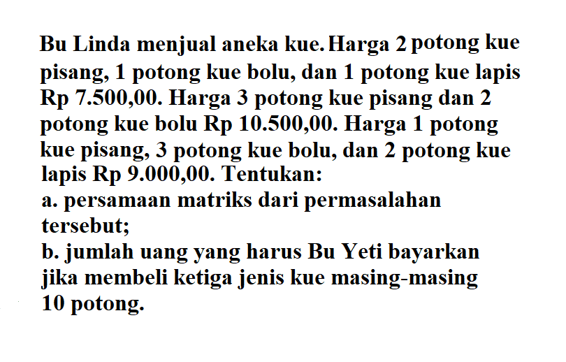 Bu Linda menjual aneka kue. Harga 2 potong kue pisang, 1 potong kue bolu, dan 1 potong kue lapis Rp 7.500,00. Harga 3 potong kue pisang dan 2 potong kue bolu Rp 10.500,00. Harga 1 potong kue pisang, 3 potong kue bolu, dan 2 potong kue lapis Rp 9.000,00. Tentukan: a. persamaan matriks dari permasalahan tersebut; b. jumlah uang yang harus Bu Yeti bayarkan jika membeli ketiga jenis kue masing-masing 10 potong.