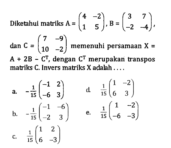Diketahui matriks A=(4 -2 1 5), B=(3 7 -2 -4), dan C=(7 -9 10 -2) memenuhi persamaan X=A+2B-C^T, dengan C^T merupakan transpos matriks C. Invers matriks X adalah ....