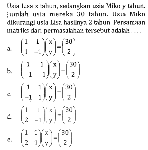 Usia Lisa x tahun, sedangkan usia Miko y tahun. Jumlah usia mereka 30 tahun. Usia Miko dikurangi usia Lisa hasilnya 2 tahun. Persamaan matriks dari permasalahan tersebut adalah . . . .