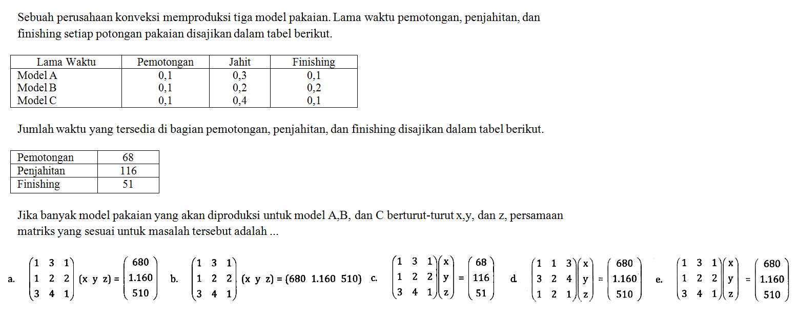 Sebuah perusahaan konveksi memproduksi tiga model pakaian. Lama waktu pemotongan, penjahitan, dan finishing setiap potongan pakaian disajikan dalam tabel berikut. Lama Waktu Pemotongan Jahit Finishing Model A 0,1 0,3 0,1 Model B 0,1 0,2 0,2 Model C 0,1 0,4 0,1 Jumlah waktu yang tersedia di bagian pemotongan, penjahitan, dan finishing disajikan dalam tabel berikut. Pemotongan 68 Penjahitan 116 Finishing 51 Jika banyak model pakaian yang akan diproduksi untuk model A, B, dan C berturut-turut x, y, dan z, persamaan matriks yang sesuai untuk masalah tersebut adalah....