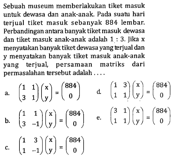 Sebuah museum memberlakukan tiket masuk untuk dewasa dan anak-anak. Pada suatu hari terjual tiket masuk sebanyak 884 lembar. Perbandingan antara banyak tiket masuk dewasa dan tiket masuk anak-anak adalah 1:3. Jika x menyatakan banyak tiket dewasa yang terjual dan y menyatakan banyak tiket masuk anak-anak yang terjual, persamaan matriks dari permasalahan tersebut adalah .....