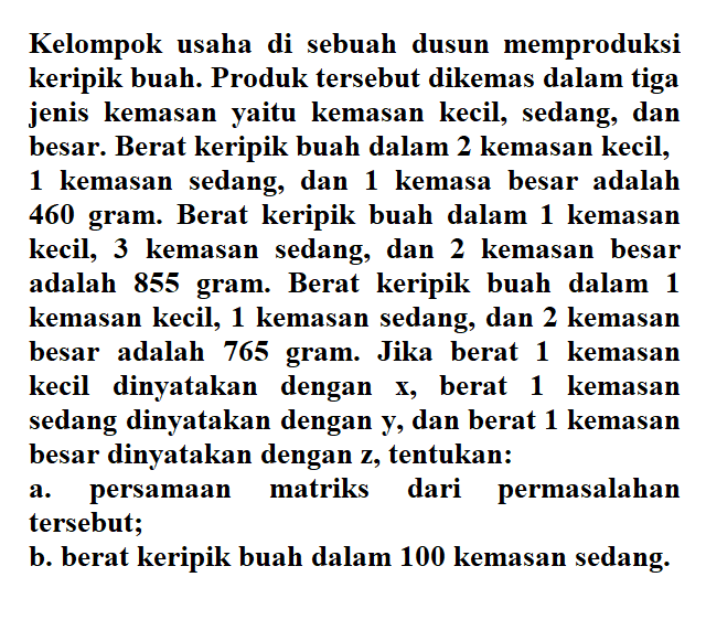 Kelompok usaha di sebuah dusun memproduksi keripik buah. Produk tersebut dikemas dalam tiga jenis kemasan yaitu kemasan kecil, sedang, dan besar. Berat keripik buah dalam 2 kemasan kecil, 1 kemasan sedang, dan kemasa besar adalah 460 gram. Berat keripik buah dalam 1 kemasan kecil, 3 kemasan sedang; dan 2 kemasan besar adalah 855 gram. Berat keripik buah dalam 1 kemasan kecil, 1 kemasan sedang, dan 2 kemasan besar adalah 765 gram. Jika berat 1 kemasan kecil dinyatakan dengan x, berat 1 kemasan sedang dinyatakan dengan y, dan berat 1 kemasan besar dinyatakan dengan z, tentukan: a. persamaan matriks dari permasalahan tersebut; b. berat keripik buah dalam 100 kemasan sedang.