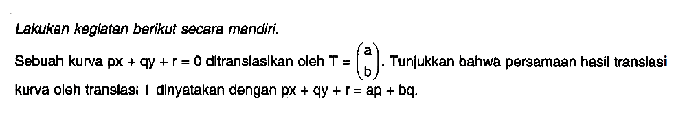 Lakukan kegiatan berikut secara mandiri. Sebuah kurva px+qy+r=0 ditranslasikan oleh T=(a b). Tunjukkan bahwa persamaan hasil translasi kurva oleh translasi I dinyatakan dengan px+qy+r=ap+bq.