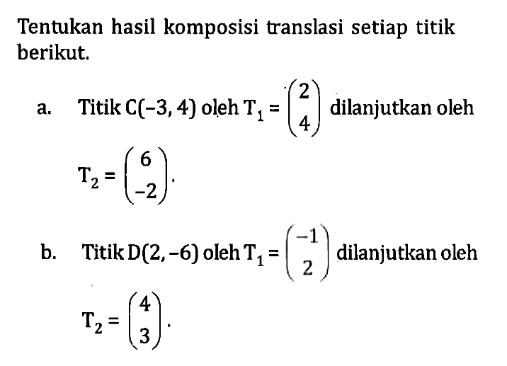 Tentukan hasil komposisi translasi setiap titik berikut. a. Titik C(-3, 4) oleh T1=(2 4) dilanjutkan oleh T2=(6 -2). b. Titik D(2, -6) oleh T1=(-1 2) dilanjutkan oleh T2=(4 3).