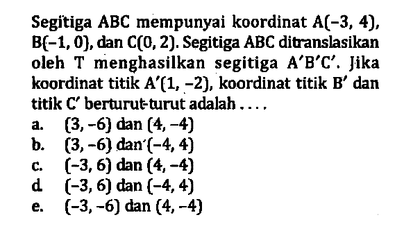 Segitiga ABC mempunyai koordinat A(-3,4), B(-1,0}, dan C(0,2). Segitiga ABC ditranslasikan oleh T menghasilkan segitiga A'B'C'. Jika koordinat titik A'(1,-2), koordinat titik B' dan titik C' berturut-turut adalah ....