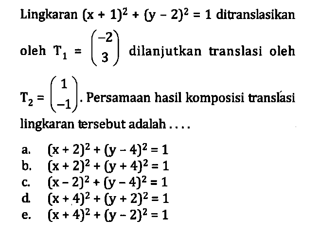 Lingkaran (x+1)^2 + (y-2)^2 = 1 ditranslasikan oleh T1 = (-2 3) dilanjutkan translasi oleh T2 = (1 -1). Persamaan hasil komposisi translasi lingkaran tersebut adalah....